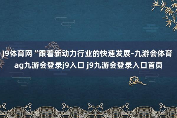 J9体育网“跟着新动力行业的快速发展-九游会体育 ag九游会登录j9入口 j9九游会登录入口首页