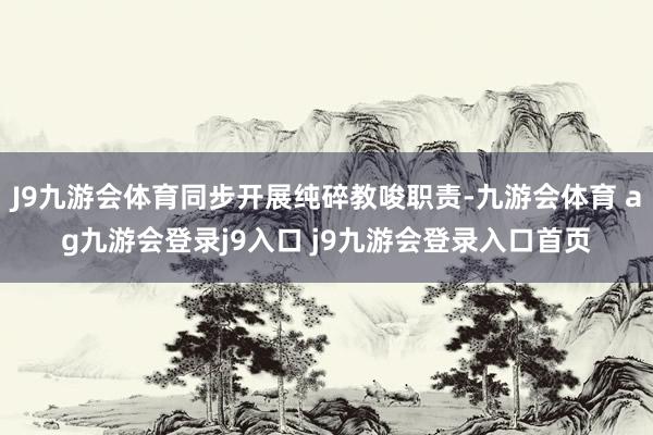 J9九游会体育同步开展纯碎教唆职责-九游会体育 ag九游会登录j9入口 j9九游会登录入口首页