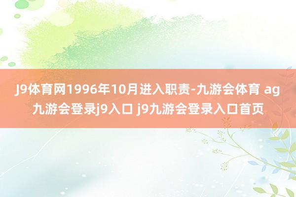 J9体育网1996年10月进入职责-九游会体育 ag九游会登录j9入口 j9九游会登录入口首页