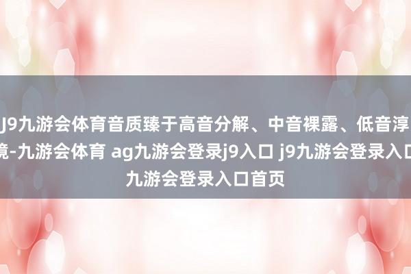 J9九游会体育音质臻于高音分解、中音裸露、低音淳朴之境-九游会体育 ag九游会登录j9入口 j9九游会登录入口首页