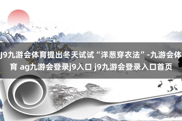 J9九游会体育提出冬天试试“洋葱穿衣法”-九游会体育 ag九游会登录j9入口 j9九游会登录入口首页