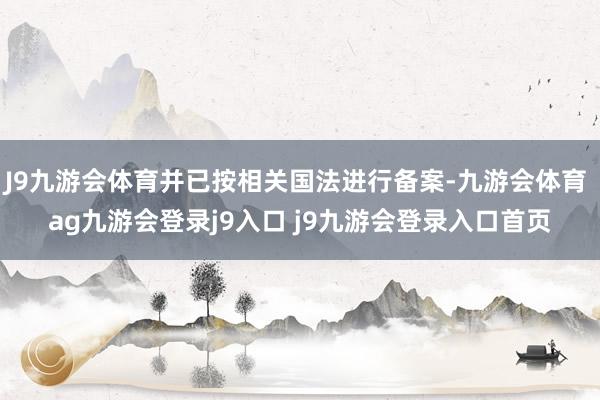 J9九游会体育并已按相关国法进行备案-九游会体育 ag九游会登录j9入口 j9九游会登录入口首页