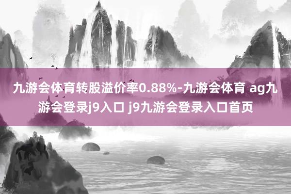 九游会体育转股溢价率0.88%-九游会体育 ag九游会登录j9入口 j9九游会登录入口首页
