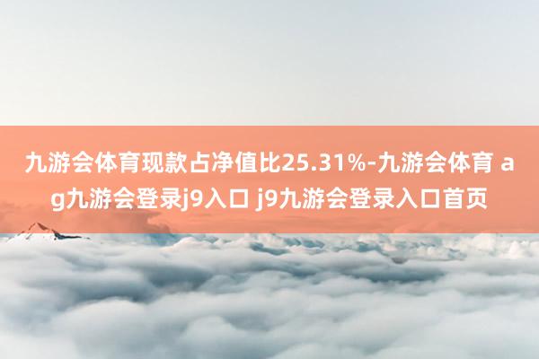 九游会体育现款占净值比25.31%-九游会体育 ag九游会登录j9入口 j9九游会登录入口首页
