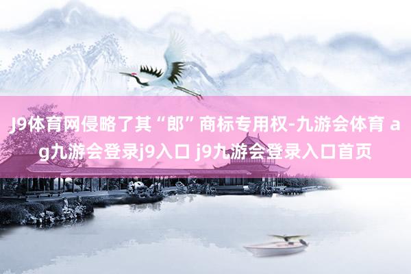 J9体育网侵略了其“郎”商标专用权-九游会体育 ag九游会登录j9入口 j9九游会登录入口首页