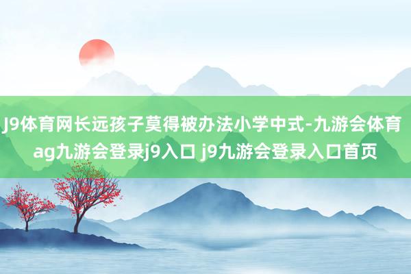 J9体育网长远孩子莫得被办法小学中式-九游会体育 ag九游会登录j9入口 j9九游会登录入口首页