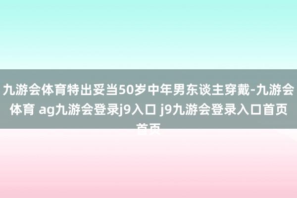 九游会体育特出妥当50岁中年男东谈主穿戴-九游会体育 ag九游会登录j9入口 j9九游会登录入口首页