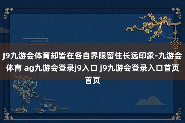 J9九游会体育却皆在各自界限留住长远印象-九游会体育 ag九游会登录j9入口 j9九游会登录入口首页
