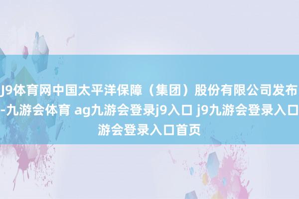 J9体育网中国太平洋保障（集团）股份有限公司发布公告-九游会体育 ag九游会登录j9入口 j9九游会登录入口首页