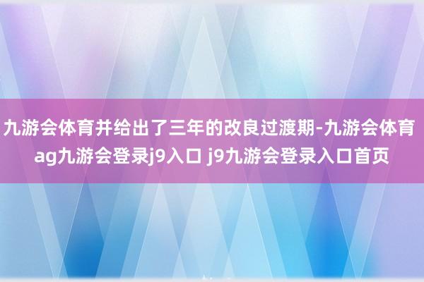 九游会体育并给出了三年的改良过渡期-九游会体育 ag九游会登录j9入口 j9九游会登录入口首页