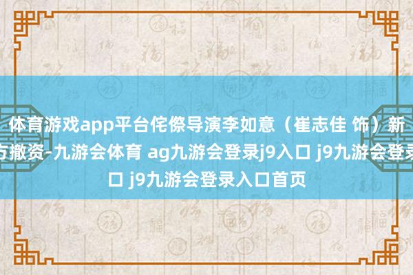 体育游戏app平台侘傺导演李如意（崔志佳 饰）新戏濒临资方撤资-九游会体育 ag九游会登录j9入口 j9九游会登录入口首页