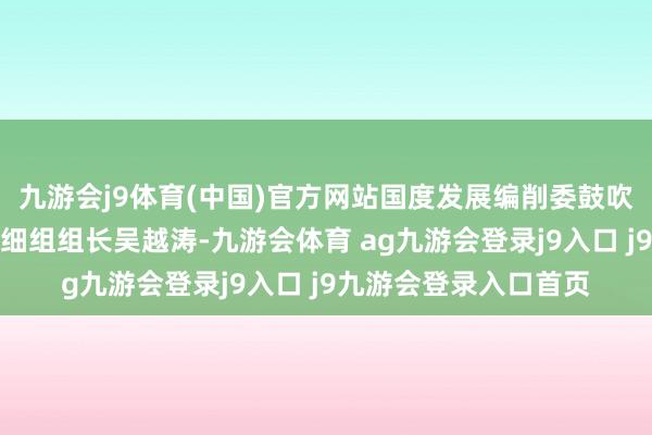 九游会j9体育(中国)官方网站国度发展编削委鼓吹城镇化责任办公室详细组组长吴越涛-九游会体育 ag九游会登录j9入口 j9九游会登录入口首页