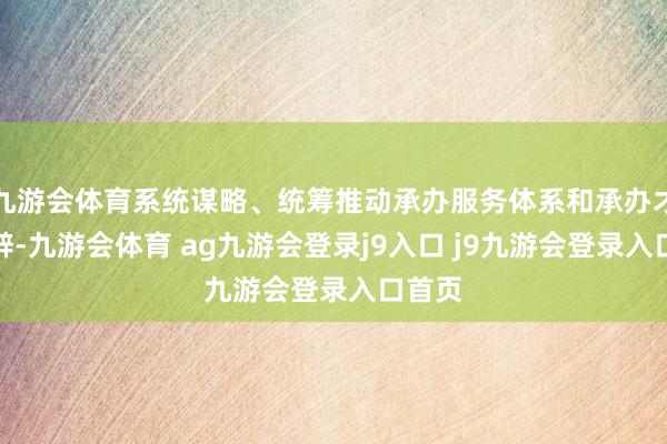 九游会体育系统谋略、统筹推动承办服务体系和承办才气开辟-九游会体育 ag九游会登录j9入口 j9九游会登录入口首页
