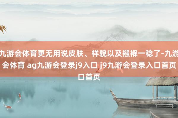九游会体育更无用说皮肤、样貌以及襁褓一稔了-九游会体育 ag九游会登录j9入口 j9九游会登录入口首页