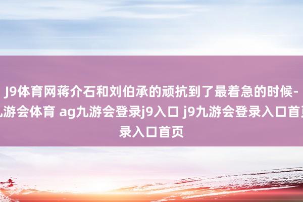 J9体育网蒋介石和刘伯承的顽抗到了最着急的时候-九游会体育 ag九游会登录j9入口 j9九游会登录入口首页