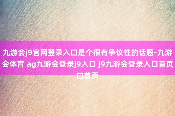 九游会j9官网登录入口是个很有争议性的话题-九游会体育 ag九游会登录j9入口 j9九游会登录入口首页