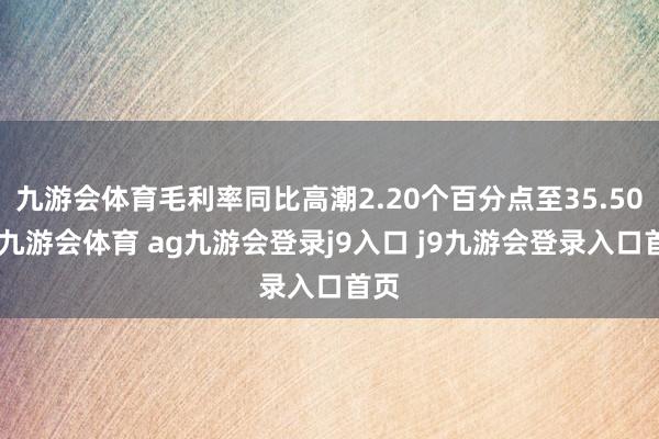 九游会体育毛利率同比高潮2.20个百分点至35.50%-九游会体育 ag九游会登录j9入口 j9九游会登录入口首页
