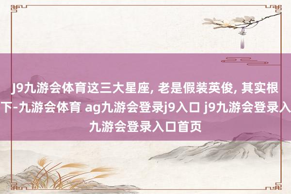 J9九游会体育这三大星座, 老是假装英俊, 其实根底放不下-九游会体育 ag九游会登录j9入口 j9九游会登录入口首页
