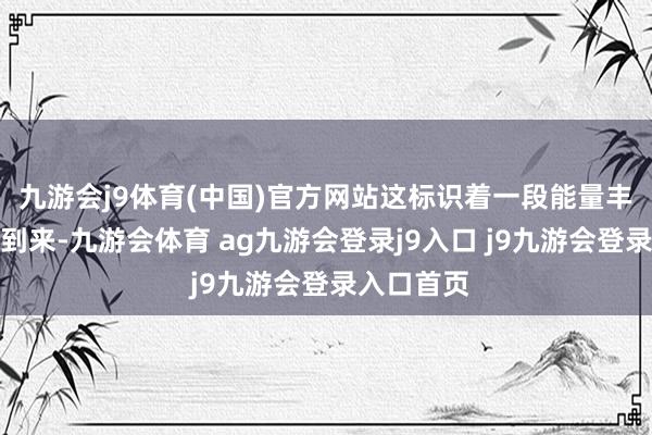 九游会j9体育(中国)官方网站这标识着一段能量丰沛期行将到来-九游会体育 ag九游会登录j9入口 j9九游会登录入口首页