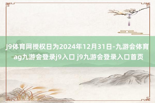 J9体育网授权日为2024年12月31日-九游会体育 ag九游会登录j9入口 j9九游会登录入口首页