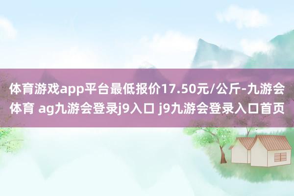 体育游戏app平台最低报价17.50元/公斤-九游会体育 ag九游会登录j9入口 j9九游会登录入口首页