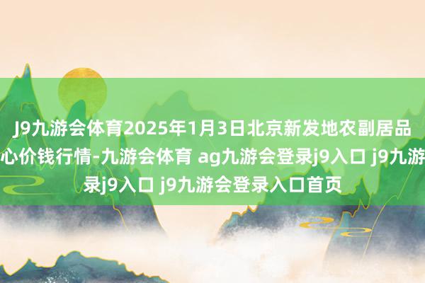 J9九游会体育2025年1月3日北京新发地农副居品批发商场信息中心价钱行情-九游会体育 ag九游会登录j9入口 j9九游会登录入口首页