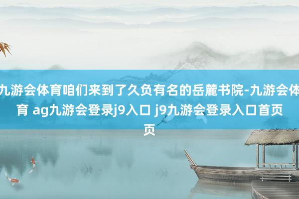九游会体育咱们来到了久负有名的岳麓书院-九游会体育 ag九游会登录j9入口 j9九游会登录入口首页