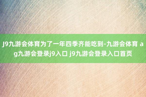 J9九游会体育为了一年四季齐能吃到-九游会体育 ag九游会登录j9入口 j9九游会登录入口首页