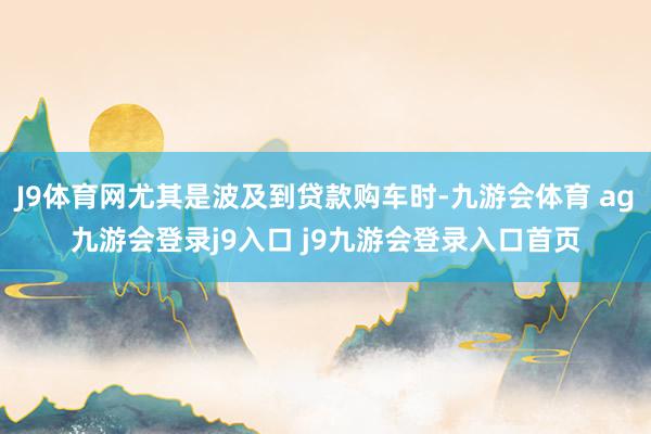 J9体育网尤其是波及到贷款购车时-九游会体育 ag九游会登录j9入口 j9九游会登录入口首页