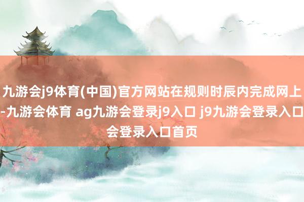 九游会j9体育(中国)官方网站在规则时辰内完成网上缴费-九游会体育 ag九游会登录j9入口 j9九游会登录入口首页