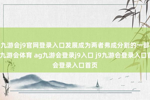 九游会j9官网登录入口发展成为两者弗成分割的一部分-九游会体育 ag九游会登录j9入口 j9九游会登录入口首页