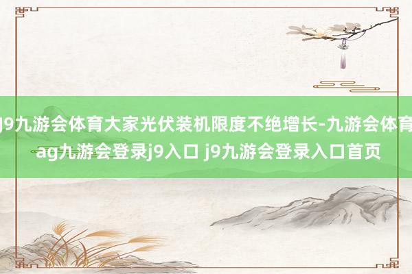 J9九游会体育大家光伏装机限度不绝增长-九游会体育 ag九游会登录j9入口 j9九游会登录入口首页