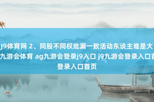 J9体育网 2、同股不同权纰漏一致活动东谈主谁是大哥-九游会体育 ag九游会登录j9入口 j9九游会登录入口首页