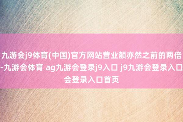九游会j9体育(中国)官方网站营业额亦然之前的两倍以上-九游会体育 ag九游会登录j9入口 j9九游会登录入口首页