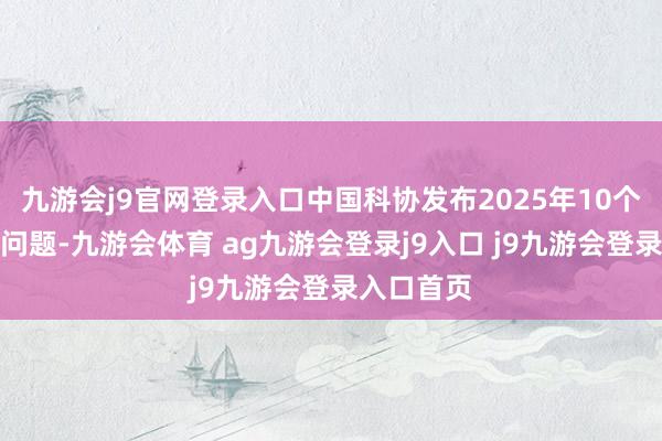 九游会j9官网登录入口中国科协发布2025年10个产业技巧问题-九游会体育 ag九游会登录j9入口 j9九游会登录入口首页