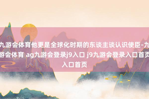 九游会体育他更是全球化时期的东谈主谈认识使臣-九游会体育 ag九游会登录j9入口 j9九游会登录入口首页