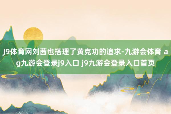 J9体育网刘茜也搭理了黄克功的追求-九游会体育 ag九游会登录j9入口 j9九游会登录入口首页