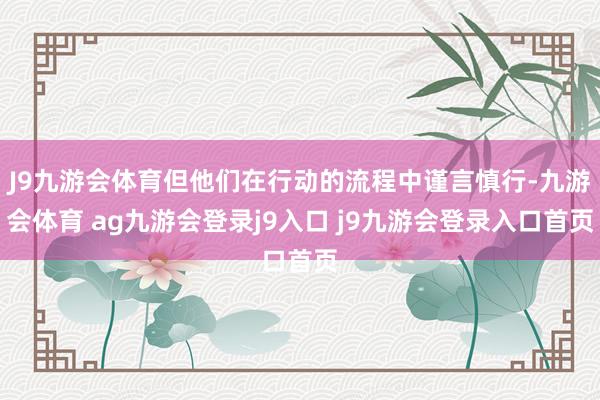 J9九游会体育但他们在行动的流程中谨言慎行-九游会体育 ag九游会登录j9入口 j9九游会登录入口首页