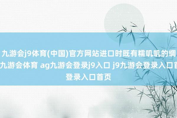九游会j9体育(中国)官方网站进口时既有糯叽叽的绸缪-九游会体育 ag九游会登录j9入口 j9九游会登录入口首页