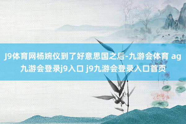 J9体育网杨婉仪到了好意思国之后-九游会体育 ag九游会登录j9入口 j9九游会登录入口首页