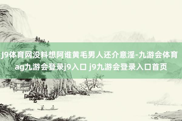J9体育网没料想阿谁黄毛男人还介意淫-九游会体育 ag九游会登录j9入口 j9九游会登录入口首页