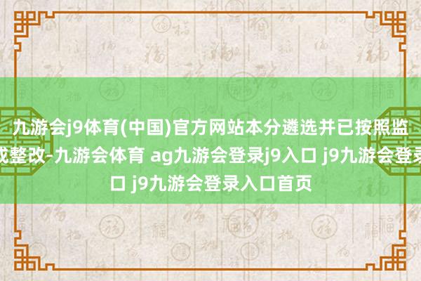 九游会j9体育(中国)官方网站本分遴选并已按照监管条目完成整改-九游会体育 ag九游会登录j9入口 j9九游会登录入口首页