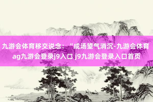 九游会体育移交说念:“成汤望气消沉-九游会体育 ag九游会登录j9入口 j9九游会登录入口首页