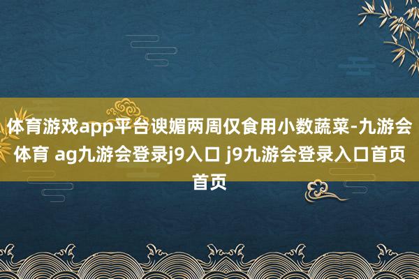 体育游戏app平台谀媚两周仅食用小数蔬菜-九游会体育 ag九游会登录j9入口 j9九游会登录入口首页