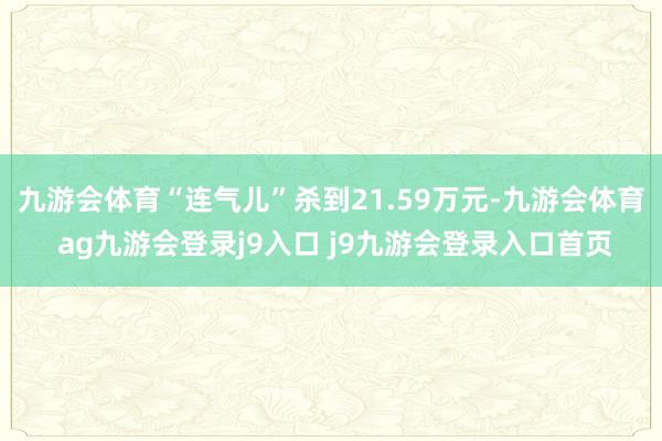 九游会体育“连气儿”杀到21.59万元-九游会体育 ag九游会登录j9入口 j9九游会登录入口首页
