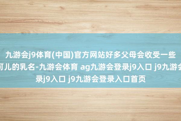 九游会j9体育(中国)官方网站好多父母会收受一些寓意吉利而又可儿的乳名-九游会体育 ag九游会登录j9入口 j9九游会登录入口首页