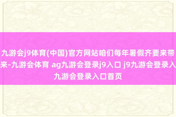九游会j9体育(中国)官方网站咱们每年暑假齐要来带着孩子来-九游会体育 ag九游会登录j9入口 j9九游会登录入口首页