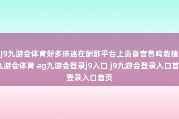 J9九游会体育好多球迷在酬酢平台上责备宫鲁鸣栽植-九游会体育 ag九游会登录j9入口 j9九游会登录入口首页