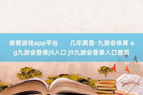 体育游戏app平台       几年夙昔-九游会体育 ag九游会登录j9入口 j9九游会登录入口首页