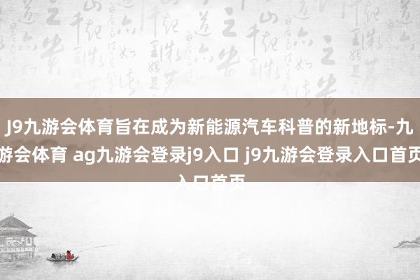 J9九游会体育旨在成为新能源汽车科普的新地标-九游会体育 ag九游会登录j9入口 j9九游会登录入口首页